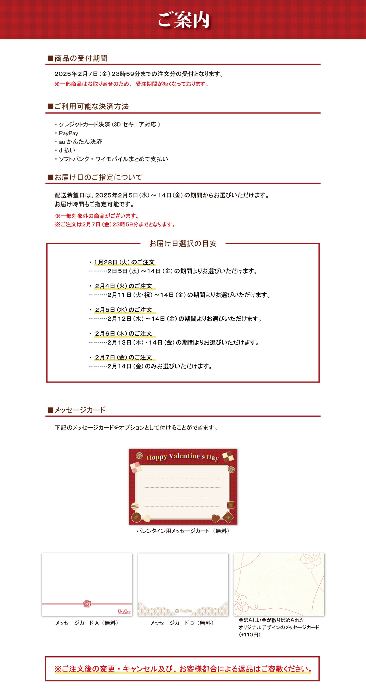 ご案内 ■商品の受付期間 2025年2月7日(金) 23時59分までの注文分の受付となります。 ※一部商品はお取り寄せのため、 受注期間が短くなっております。 ■ご利用可能な決済方法 ・クレジットカード決済 (3Dセキュア対応) ・PayPay ・auかんたん決済 ・d払い ・ソフトバンク・ワイモバイルまとめて支払い ■お届け日のご指定について 配送希望日は、2025年2月5日 (水) ~14日 (金)の期間からお選びいただけます。 お届け時間もご指定可能です。 ※一部対象外の商品がございます。 ※ご注文は2月7日 (金)23時59分までとなります。 お届け日選択の目安 ・1月28日 (火) のご注文 ・2日5日 (水)~14日(金)の期間よりお選びいただけます。 ・2月4日 (火) のご注文 ・2月11日(火・祝)~14日(金)の期間よりお選びいただけます。 ・2月5日 (水) のご注文 ・2月12日 (水) ~14日 (金)の期間よりお選びいただけます。 ・2月6日 (木) のご注文 ・2月13日 (木) 14日(金)の期間よりお選びいただけます。 ・2月7日 (金) のご注文 ......... 2月14日 (火) のみお選びいただけます。 ■メッセージカード 下記のメッセージカードをオプションとして付けることができます。 Happy Valentine's Dayバレンタイン用メッセージカード(無料) メッセージカードA (無料) メッセージカードB (無料) 金沢らしい金が散りばめられた オリジナルデザインのメッセージカード ( + 110円) ※ご注文後の変更・キャンセル及び、 お客様都合による返品はご容赦ください。