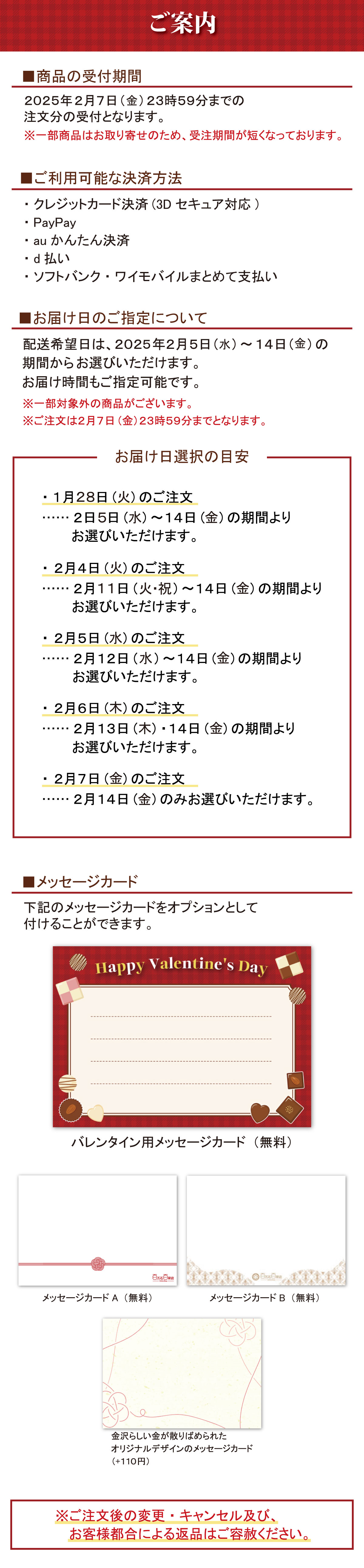 ご案内 ■商品の受付期間 2025年2月7日(金) 23時59分までの注文分の受付となります。 ※一部商品はお取り寄せのため、 受注期間が短くなっております。 ■ご利用可能な決済方法 ・クレジットカード決済 (3Dセキュア対応) ・PayPay ・auかんたん決済 ・d払い ・ソフトバンク・ワイモバイルまとめて支払い ■お届け日のご指定について 配送希望日は、2025年2月5日 (水) ~14日 (金)の期間からお選びいただけます。 お届け時間もご指定可能です。 ※一部対象外の商品がございます。 ※ご注文は2月7日 (金)23時59分までとなります。 お届け日選択の目安 ・1月28日 (火) のご注文 ・2日5日 (水)~14日(金)の期間よりお選びいただけます。 ・2月4日 (火) のご注文 ・2月11日(火・祝)~14日(金)の期間よりお選びいただけます。 ・2月5日 (水) のご注文 ・2月12日 (水) ~14日 (金)の期間よりお選びいただけます。 ・2月6日 (木) のご注文 ・2月13日 (木) 14日(金)の期間よりお選びいただけます。 ・2月7日 (金) のご注文 ......... 2月14日 (火) のみお選びいただけます。 ■メッセージカード 下記のメッセージカードをオプションとして付けることができます。 Happy Valentine's Dayバレンタイン用メッセージカード(無料) メッセージカードA (無料) メッセージカードB (無料) 金沢らしい金が散りばめられた オリジナルデザインのメッセージカード ( + 110円) ※ご注文後の変更・キャンセル及び、 お客様都合による返品はご容赦ください。