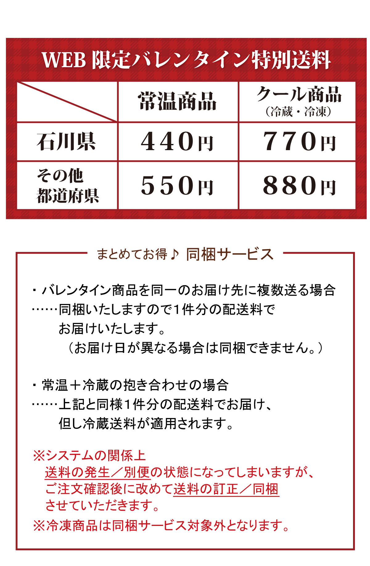 WEB 限定バレンタイン特別送料 常溫商品 石川県440円 その他都道府県550円 クール商品(冷蔵・冷凍) 石川県660円 その他都道府県770円 まとめてお得♪ 同梱サービス ・バレンタイン商品を同一のお届け先に複数送る場合 ・同梱いたしますので1件分の配送料でお届けいたします。(お届け日が異なる場合は同梱できません。) ・常温+冷蔵の抱き合わせの場合・・・・・・上記と同様1件分の配送料でお届け、但し冷蔵送料が適用されます。 ※システムの関係上送料の発生/別便の状態になってしまいますが、ご注文確認後に改めて送料の訂正/同梱させていただきます。 ※冷凍商品は同梱サービス対象外となります。