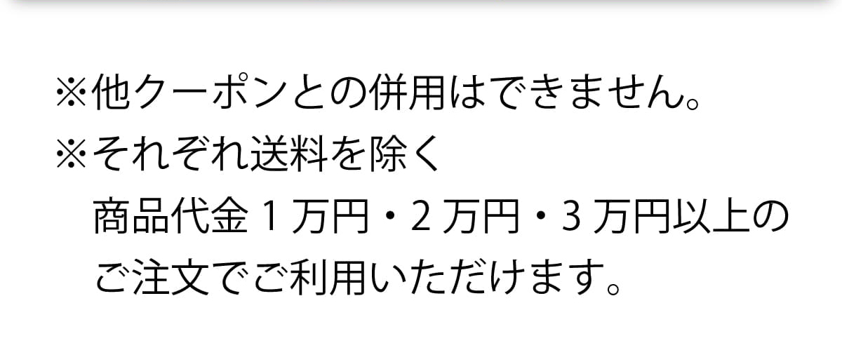 ※他クーポンとの併用はできません。 ※それぞれ送料を除く商品代金1万円・2万円・3万円以上のご注文でご利用いただけます。